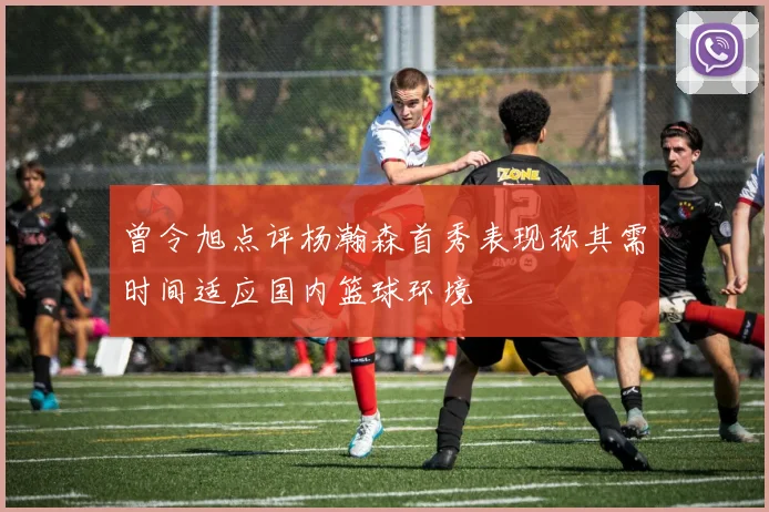 曾令旭点评杨瀚森首秀表现称其需时间适应国内篮球环境