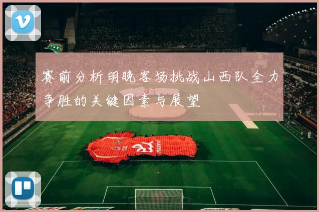 赛前分析明晚客场挑战山西队全力争胜的关键因素与展望