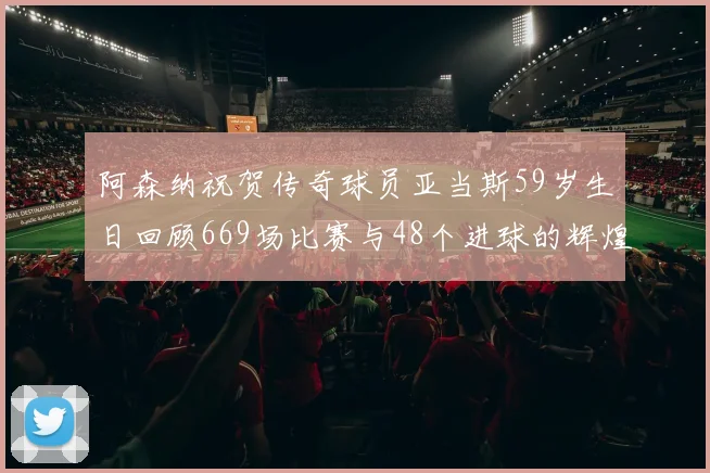 阿森纳祝贺传奇球员亚当斯59岁生日回顾669场比赛与48个进球的辉煌历程
