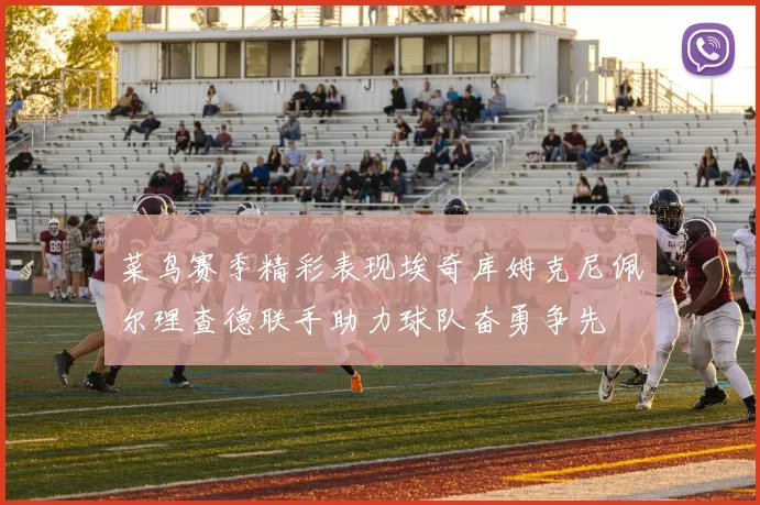 菜鸟赛季精彩表现埃奇库姆克尼佩尔理查德联手助力球队奋勇争先