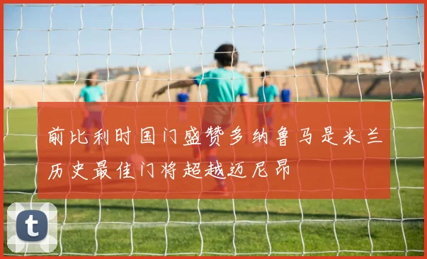 前比利时国门盛赞多纳鲁马是米兰历史最佳门将超越迈尼昂