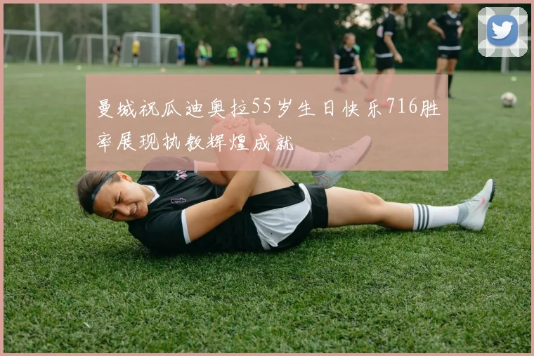 曼城祝瓜迪奥拉55岁生日快乐716胜率展现执教辉煌成就