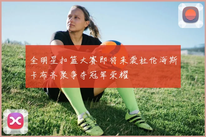 全明星扣篮大赛即将来袭杜伦海斯卡布齐聚争夺冠军荣耀