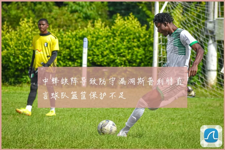中锋缺阵导致防守漏洞斯普利特直言球队篮筐保护不足
