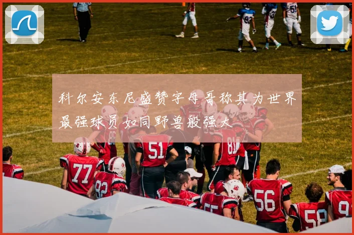 科尔安东尼盛赞字母哥称其为世界最强球员如同野兽般强大