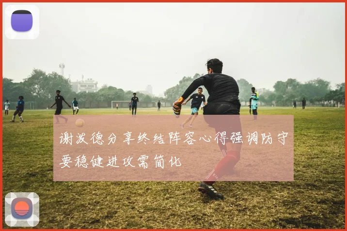 谢泼德分享终结阵容心得强调防守要稳健进攻需简化