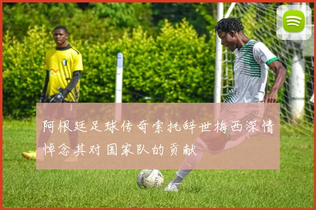 阿根廷足球传奇索托辞世梅西深情悼念其对国家队的贡献