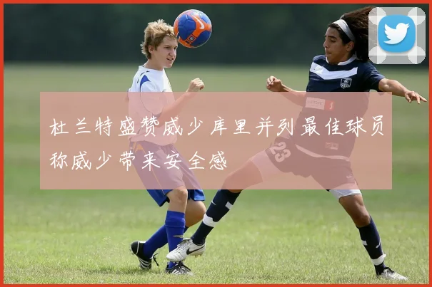 杜兰特盛赞威少库里并列最佳球员称威少带来安全感