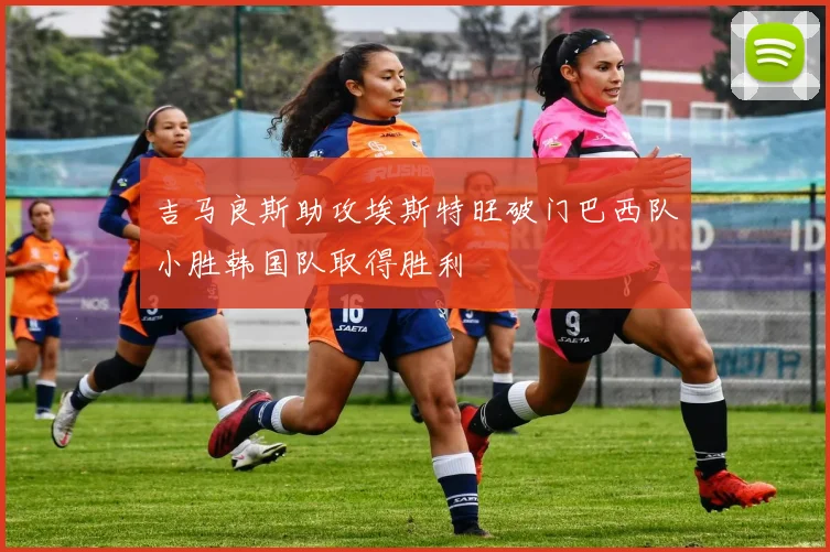 吉马良斯助攻埃斯特旺破门巴西队小胜韩国队取得胜利