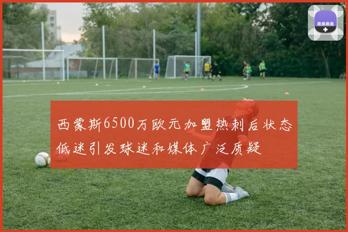 西蒙斯6500万欧元加盟热刺后状态低迷引发球迷和媒体广泛质疑