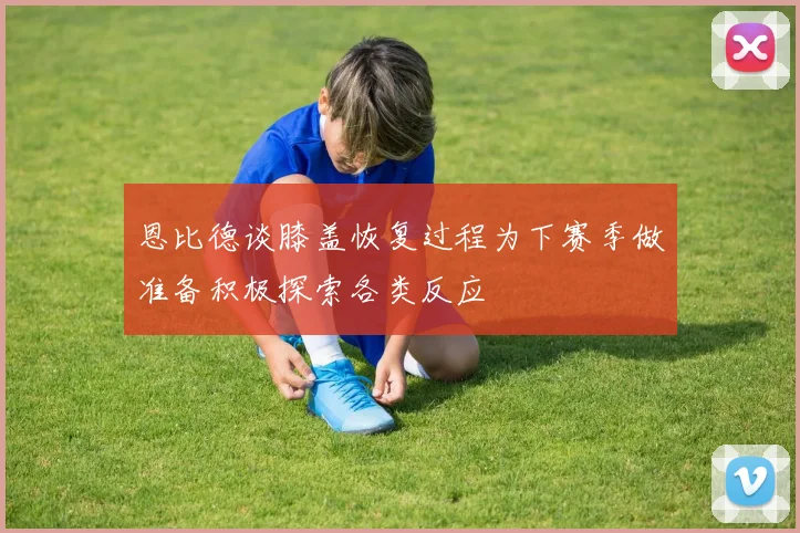 恩比德谈膝盖恢复过程为下赛季做准备积极探索各类反应