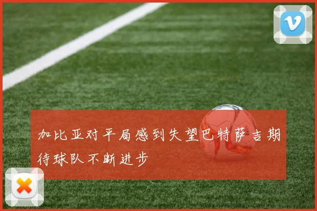 加比亚对平局感到失望巴特萨吉期待球队不断进步