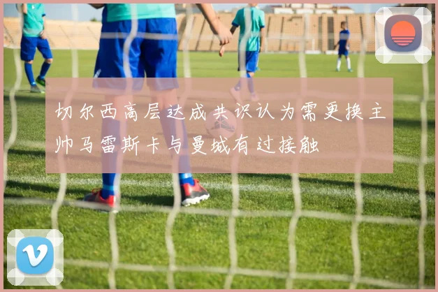 切尔西高层达成共识认为需更换主帅马雷斯卡与曼城有过接触