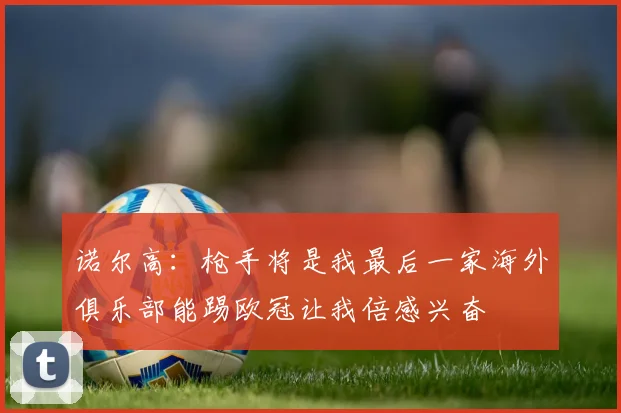 诺尔高：枪手将是我最后一家海外俱乐部能踢欧冠让我倍感兴奋
