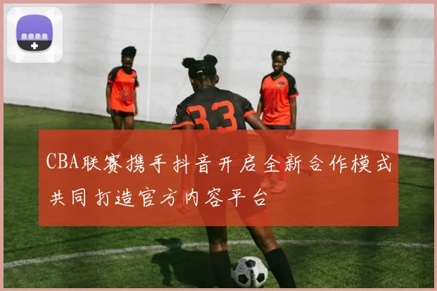 CBA联赛携手抖音开启全新合作模式共同打造官方内容平台