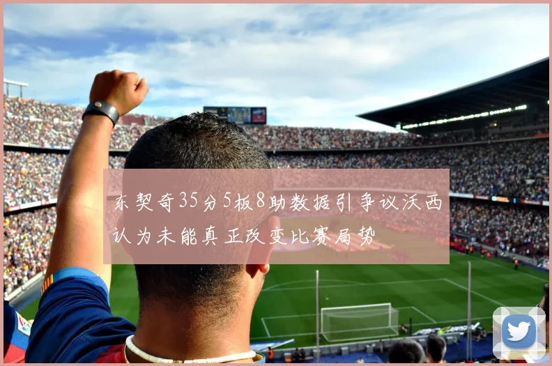东契奇35分5板8助数据引争议沃西认为未能真正改变比赛局势