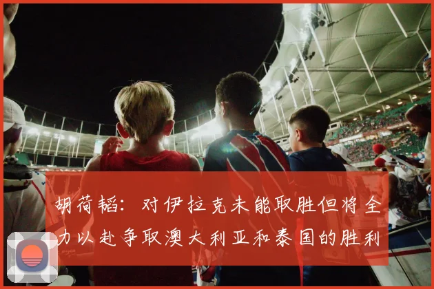 胡荷韬：对伊拉克未能取胜但将全力以赴争取澳大利亚和泰国的胜利