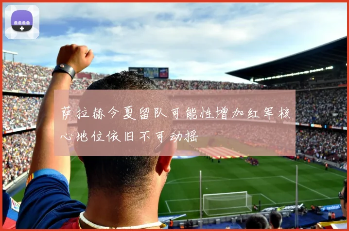 萨拉赫今夏留队可能性增加红军核心地位依旧不可动摇