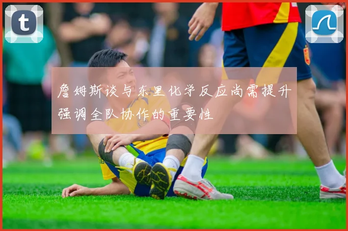 詹姆斯谈与东里化学反应尚需提升强调全队协作的重要性