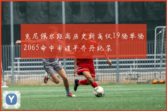克尼佩尔距离历史新高仅19场单场2065命中率追平乔丹纪录