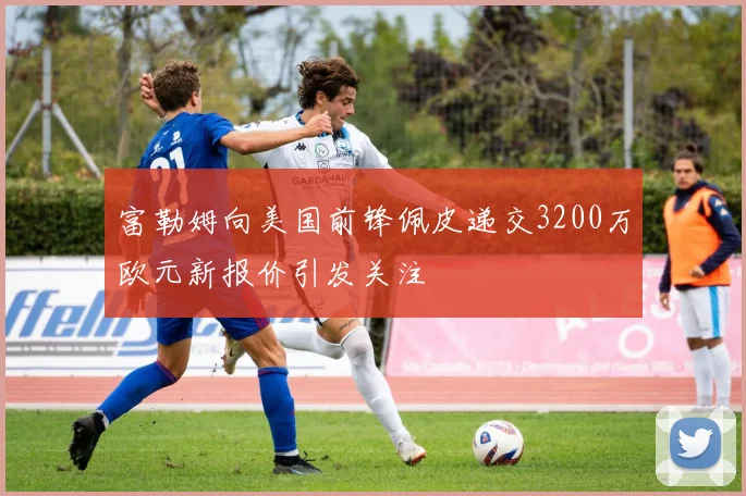 富勒姆向美国前锋佩皮递交3200万欧元新报价引发关注