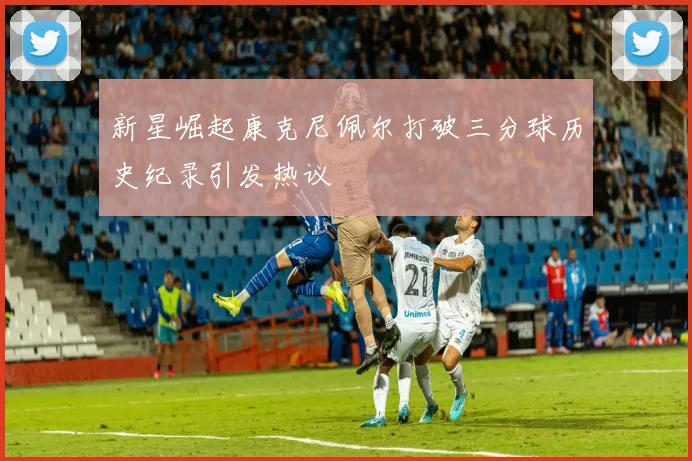 新星崛起康克尼佩尔打破三分球历史纪录引发热议