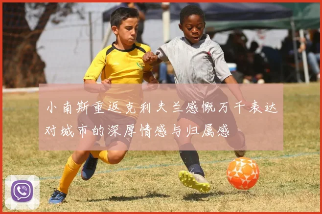 小南斯重返克利夫兰感慨万千表达对城市的深厚情感与归属感