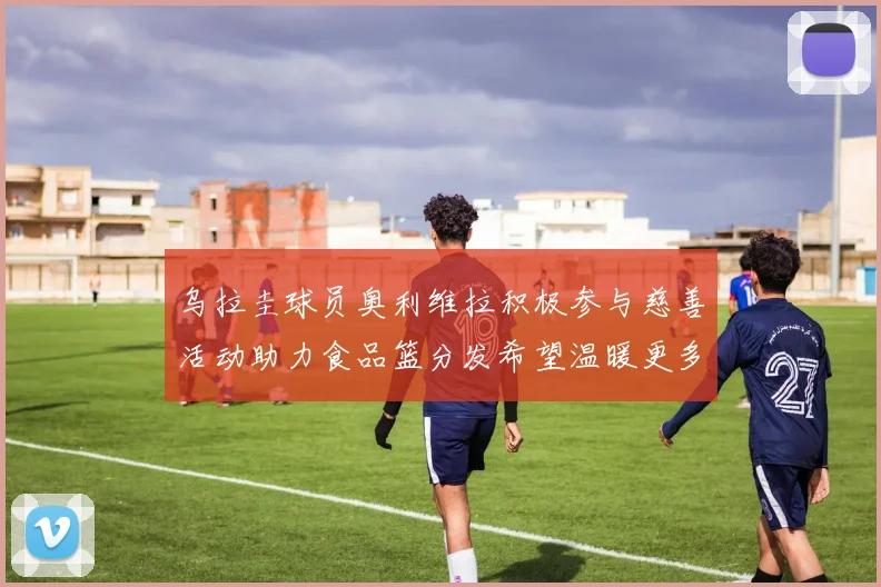 乌拉圭球员奥利维拉积极参与慈善活动助力食品篮分发希望温暖更多需要帮助的人