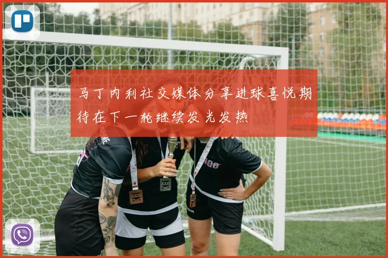 马丁内利社交媒体分享进球喜悦期待在下一轮继续发光发热