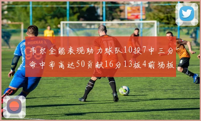 韦尔全能表现助力球队10投7中三分命中率高达50贡献16分13板4前场板
