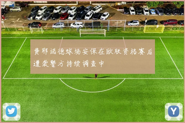 费耶诺德球场安保在欧联资格赛后遭袭警方持续调查中