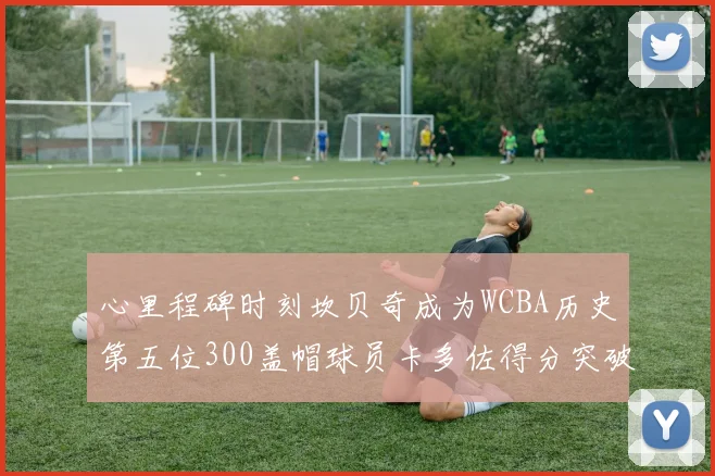 心里程碑时刻坎贝奇成为WCBA历史第五位300盖帽球员卡多佐得分突破1000大关