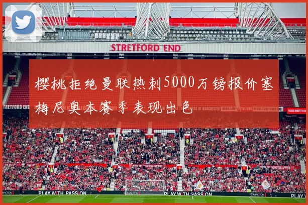 樱桃拒绝曼联热刺5000万镑报价塞梅尼奥本赛季表现出色
