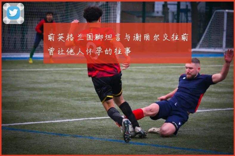 前英格兰国脚坦言与谢丽尔交往前曾让他人怀孕的往事