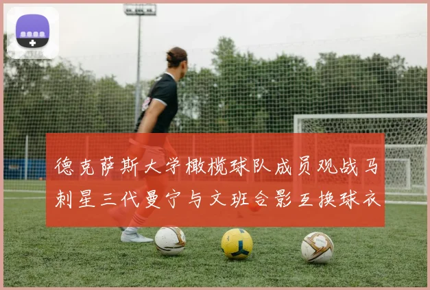 德克萨斯大学橄榄球队成员观战马刺星三代曼宁与文班合影互换球衣精彩瞬间