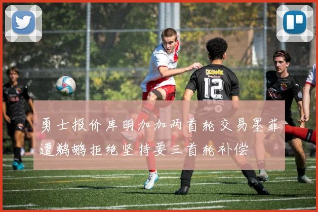 勇士报价库明加加两首轮交易墨菲遭鹈鹕拒绝坚持要三首轮补偿