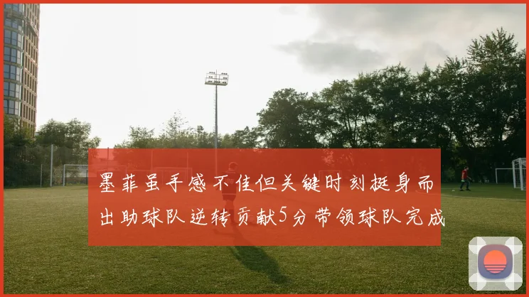 墨菲虽手感不佳但关键时刻挺身而出助球队逆转贡献5分带领球队完成13-0反击
