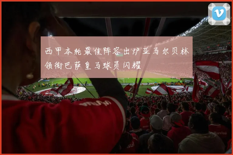 西甲本轮最佳阵容出炉亚马尔贝林领衔巴萨皇马球员闪耀