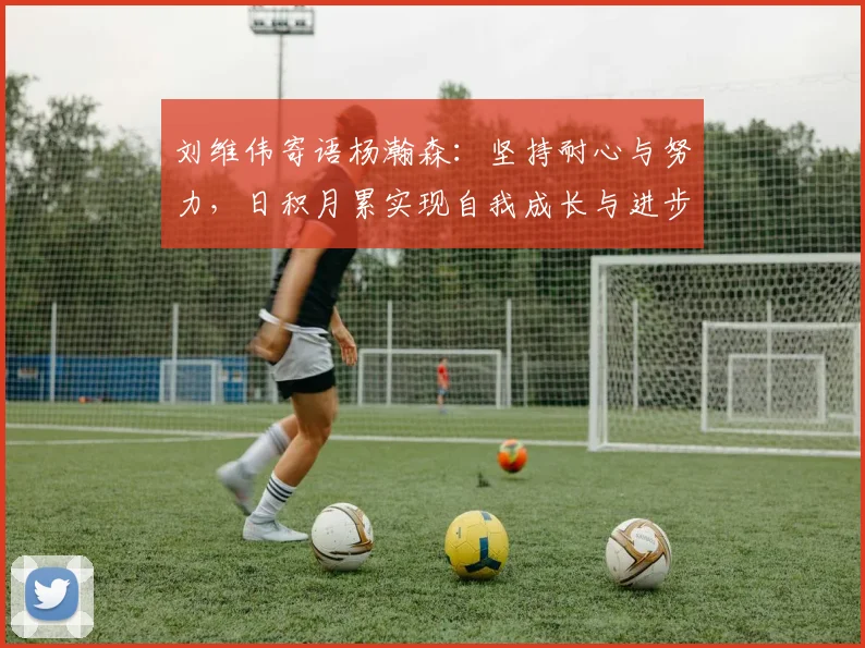 刘维伟寄语杨瀚森：坚持耐心与努力，日积月累实现自我成长与进步